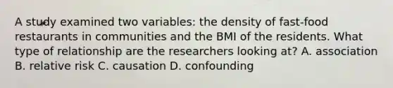 A study examined two variables: the density of fast-food restaurants in communities and the BMI of the residents. What type of relationship are the researchers looking at? A. association B. relative risk C. causation D. confounding