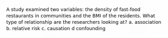 A study examined two variables: the density of fast-food restaurants in communities and the BMI of the residents. What type of relationship are the researchers looking at? a. association b. relative risk c. causation d confounding