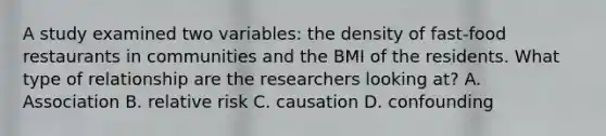 A study examined two variables: the density of fast-food restaurants in communities and the BMI of the residents. What type of relationship are the researchers looking at? A. Association B. relative risk C. causation D. confounding