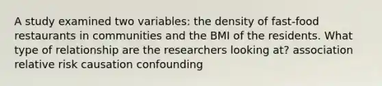 A study examined two variables: the density of fast-food restaurants in communities and the BMI of the residents. What type of relationship are the researchers looking at? association relative risk causation confounding