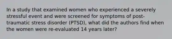 In a study that examined women who experienced a severely stressful event and were screened for symptoms of post-traumatic stress disorder (PTSD), what did the authors find when the women were re-evaluated 14 years later?