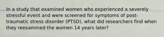 In a study that examined women who experienced a severely stressful event and were screened for symptoms of post-traumatic stress disorder (PTSD), what did researchers find when they reexamined the women 14 years later?