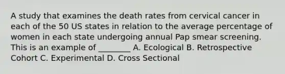 A study that examines the death rates from cervical cancer in each of the 50 US states in relation to the average percentage of women in each state undergoing annual Pap smear screening. This is an example of ________ A. Ecological B. Retrospective Cohort C. Experimental D. Cross Sectional