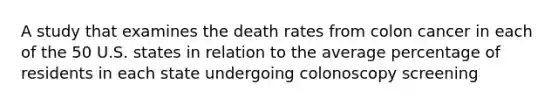 A study that examines the death rates from colon cancer in each of the 50 U.S. states in relation to the average percentage of residents in each state undergoing colonoscopy screening