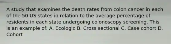 A study that examines the death rates from colon cancer in each of the 50 US states in relation to the average percentage of residents in each state undergoing colonoscopy screening. This is an example of: A. Ecologic B. Cross sectional C. Case cohort D. Cohort