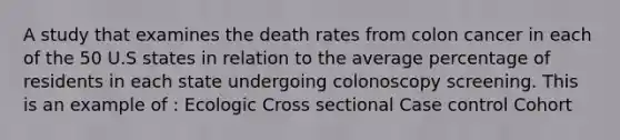 A study that examines the death rates from colon cancer in each of the 50 U.S states in relation to the average percentage of residents in each state undergoing colonoscopy screening. This is an example of : Ecologic Cross sectional Case control Cohort