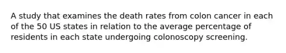 A study that examines the death rates from colon cancer in each of the 50 US states in relation to the average percentage of residents in each state undergoing colonoscopy screening.