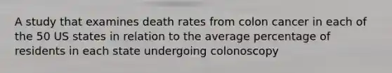 A study that examines death rates from colon cancer in each of the 50 US states in relation to the average percentage of residents in each state undergoing colonoscopy