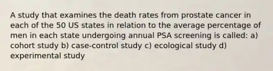 A study that examines the death rates from prostate cancer in each of the 50 US states in relation to the average percentage of men in each state undergoing annual PSA screening is called: a) cohort study b) case-control study c) ecological study d) experimental study