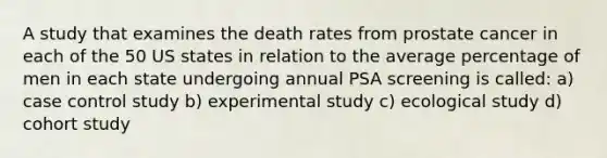 A study that examines the death rates from prostate cancer in each of the 50 US states in relation to the average percentage of men in each state undergoing annual PSA screening is called: a) case control study b) experimental study c) ecological study d) cohort study