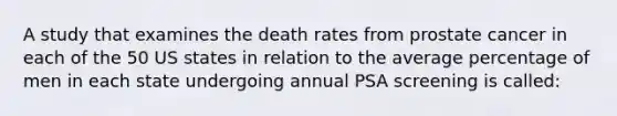 A study that examines the death rates from prostate cancer in each of the 50 US states in relation to the average percentage of men in each state undergoing annual PSA screening is called: