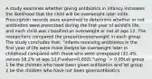 A study examines whether giving antibiotics in infancy increases the likelihood that the child will be overweight later inlife. Prescription records were examined to determine whether or not antibiotics were prescribed during the first year of achild's life, and each child was classified as overweight or not at age 12. The researchers compared the proportionoverweight in each group. The study concludes that: "Infants receiving antibiotics in the first year of life were more likelyto be overweight later in childhood compared with those who were unexposed (32.4% versus 18.2% at age 12,P-value=0.002)."using ΅= 0.05Let group 1 be the children who have been given antibiotics and let group 2 be the children who have not been givenantibiotics.