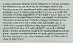 A study examines whether giving antibiotics in infancy increases the likelihood that the child will be overweight later in life. Prescription records were examined to determine whether or not antibiotics were prescribed during the first year of a child's life, and each child was classified as overweight or not at age 12. The researchers compared the proportion overweight in each group. The study concludes that: "Infants receiving antibiotics in the first year of life were more likely to be overweight later in childhood compared with those who were unexposed (32.4% versus 18.2% at age 12,P-value=0.002)." using � = 0.05Let group 1 be the children who have been given antibiotics and let group 2 be the children who have not been given antibiotics. Is this an experiment or an observational study? a) Observational study b) Experiment