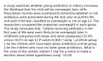 A study examines whether giving antibiotics in infancy increases the likelihood that the child will be overweight later inlife. Prescription records were examined to determine whether or not antibiotics were prescribed during the first year of achild's life, and each child was classified as overweight or not at age 12. The researchers compared the proportion overweight in each group. The study concludes that: "Infants receiving antibiotics in the first year of life were more likely to be overweight later in childhood compared with those who were unexposed (32.4% versus 18.2% at age 12,P-value=0.002)."using ΅=0.05Let group 1 be the children who have been given antibiotics and let group 2 be the children who have not been given antibiotics. What is the value of the sample statistic? Use the p-value to make a decision about these hypotheses using ΅=0.05