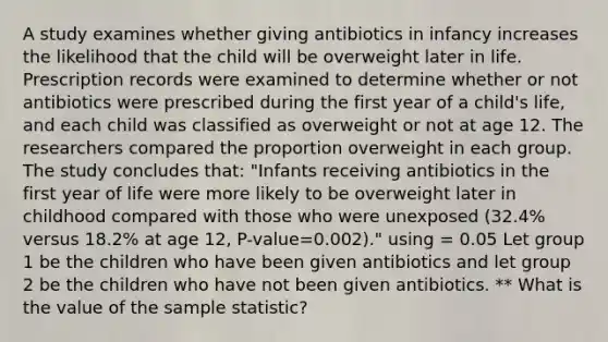 A study examines whether giving antibiotics in infancy increases the likelihood that the child will be overweight later in life. Prescription records were examined to determine whether or not antibiotics were prescribed during the first year of a child's life, and each child was classified as overweight or not at age 12. The researchers compared the proportion overweight in each group. The study concludes that: "Infants receiving antibiotics in the first year of life were more likely to be overweight later in childhood compared with those who were unexposed (32.4% versus 18.2% at age 12, P-value=0.002)." using = 0.05 Let group 1 be the children who have been given antibiotics and let group 2 be the children who have not been given antibiotics. ** What is the value of the sample statistic?