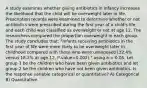 A study examines whether giving antibiotics in infancy increases the likelihood that the child will be overweight later in life. Prescription records were examined to determine whether or not antibiotics were prescribed during the first year of a child's life, and each child was classified as overweight or not at age 12. The researchers compared the proportion overweight in each group. The study concludes that: "Infants receiving antibiotics in the first year of life were more likely to be overweight later in childhood compared with those who were unexposed (32.4% versus 18.2% at age 12, P-value=0.002)." using a = 0.05. Let group 1 be the children who have been given antibiotics and let group 2 be the children who have not been given antibiotics. Is the response variable categorical or quantitative? A) Categorical B) Quantitative