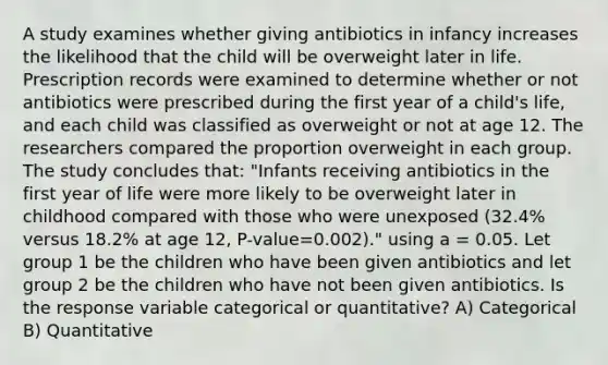 A study examines whether giving antibiotics in infancy increases the likelihood that the child will be overweight later in life. Prescription records were examined to determine whether or not antibiotics were prescribed during the first year of a child's life, and each child was classified as overweight or not at age 12. The researchers compared the proportion overweight in each group. The study concludes that: "Infants receiving antibiotics in the first year of life were more likely to be overweight later in childhood compared with those who were unexposed (32.4% versus 18.2% at age 12, P-value=0.002)." using a = 0.05. Let group 1 be the children who have been given antibiotics and let group 2 be the children who have not been given antibiotics. Is the response variable categorical or quantitative? A) Categorical B) Quantitative