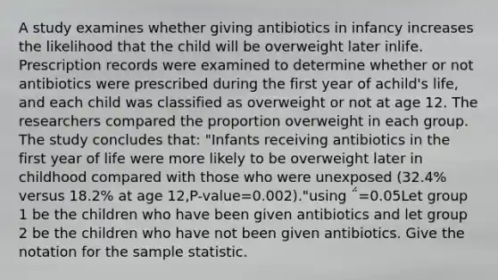 A study examines whether giving antibiotics in infancy increases the likelihood that the child will be overweight later inlife. Prescription records were examined to determine whether or not antibiotics were prescribed during the first year of achild's life, and each child was classified as overweight or not at age 12. The researchers compared the proportion overweight in each group. The study concludes that: "Infants receiving antibiotics in the first year of life were more likely to be overweight later in childhood compared with those who were unexposed (32.4% versus 18.2% at age 12,P-value=0.002)."using ΅=0.05Let group 1 be the children who have been given antibiotics and let group 2 be the children who have not been given antibiotics. Give the notation for the sample statistic.