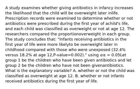 A study examines whether giving antibiotics in infancy increases the likelihood that the child will be overweight later inlife. Prescription records were examined to determine whether or not antibiotics were prescribed during the first year of achild's life, and each child was classified as overweight or not at age 12. The researchers compared the proportionoverweight in each group. The study concludes that: "Infants receiving antibiotics in the first year of life were more likelyto be overweight later in childhood compared with those who were unexposed (32.4% versus 18.2% at age 12,P-value=0.002)." using 𝛼α = 0.05Let group 1 be the children who have been given antibiotics and let group 2 be the children who have not been givenantibiotics. What is the explanatory variable? A. whether or not the child was classified as overweight at age 12. B. whether or not infants received antibiotics during the first year of life.