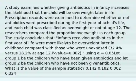 A study examines whether giving antibiotics in infancy increases the likelihood that the child will be overweight later inlife. Prescription records were examined to determine whether or not antibiotics were prescribed during the first year of achild's life, and each child was classified as overweight or not at age 12. The researchers compared the proportionoverweight in each group. The study concludes that: "Infants receiving antibiotics in the first year of life were more likelyto be overweight later in childhood compared with those who were unexposed (32.4% versus 18.2% at age 12,P-value=0.002)." using α = 0.05Let group 1 be the children who have been given antibiotics and let group 2 be the children who have not been givenantibiotics. What is the value of the sample statistic? 0.142 0.182 0.002 0.324