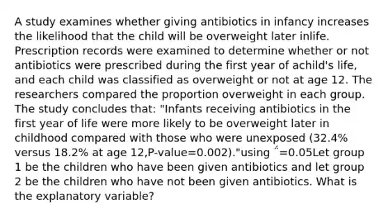 A study examines whether giving antibiotics in infancy increases the likelihood that the child will be overweight later inlife. Prescription records were examined to determine whether or not antibiotics were prescribed during the first year of achild's life, and each child was classified as overweight or not at age 12. The researchers compared the proportion overweight in each group. The study concludes that: "Infants receiving antibiotics in the first year of life were more likely to be overweight later in childhood compared with those who were unexposed (32.4% versus 18.2% at age 12,P-value=0.002)."using ΅=0.05Let group 1 be the children who have been given antibiotics and let group 2 be the children who have not been given antibiotics. What is the explanatory variable?