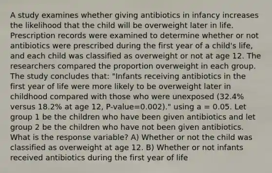 A study examines whether giving antibiotics in infancy increases the likelihood that the child will be overweight later in life. Prescription records were examined to determine whether or not antibiotics were prescribed during the first year of a child's life, and each child was classified as overweight or not at age 12. The researchers compared the proportion overweight in each group. The study concludes that: "Infants receiving antibiotics in the first year of life were more likely to be overweight later in childhood compared with those who were unexposed (32.4% versus 18.2% at age 12, P-value=0.002)." using a = 0.05. Let group 1 be the children who have been given antibiotics and let group 2 be the children who have not been given antibiotics. What is the response variable? A) Whether or not the child was classified as overweight at age 12. B) Whether or not infants received antibiotics during the first year of life