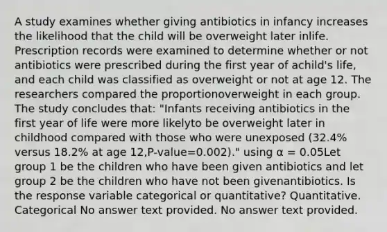 A study examines whether giving antibiotics in infancy increases the likelihood that the child will be overweight later inlife. Prescription records were examined to determine whether or not antibiotics were prescribed during the first year of achild's life, and each child was classified as overweight or not at age 12. The researchers compared the proportionoverweight in each group. The study concludes that: "Infants receiving antibiotics in the first year of life were more likelyto be overweight later in childhood compared with those who were unexposed (32.4% versus 18.2% at age 12,P-value=0.002)." using α = 0.05Let group 1 be the children who have been given antibiotics and let group 2 be the children who have not been givenantibiotics. Is the response variable categorical or quantitative? Quantitative. Categorical No answer text provided. No answer text provided.