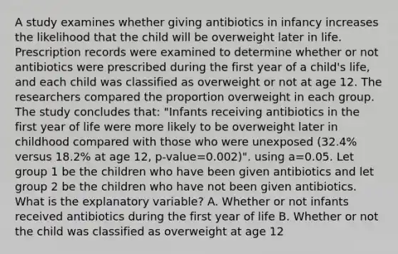 A study examines whether giving antibiotics in infancy increases the likelihood that the child will be overweight later in life. Prescription records were examined to determine whether or not antibiotics were prescribed during the first year of a child's life, and each child was classified as overweight or not at age 12. The researchers compared the proportion overweight in each group. The study concludes that: "Infants receiving antibiotics in the first year of life were more likely to be overweight later in childhood compared with those who were unexposed (32.4% versus 18.2% at age 12, p-value=0.002)". using a=0.05. Let group 1 be the children who have been given antibiotics and let group 2 be the children who have not been given antibiotics. What is the explanatory variable? A. Whether or not infants received antibiotics during the first year of life B. Whether or not the child was classified as overweight at age 12