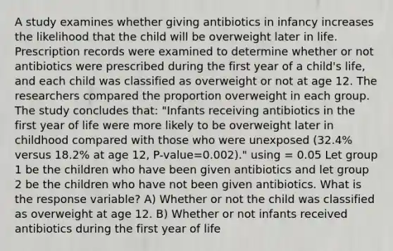 A study examines whether giving antibiotics in infancy increases the likelihood that the child will be overweight later in life. Prescription records were examined to determine whether or not antibiotics were prescribed during the first year of a child's life, and each child was classified as overweight or not at age 12. The researchers compared the proportion overweight in each group. The study concludes that: "Infants receiving antibiotics in the first year of life were more likely to be overweight later in childhood compared with those who were unexposed (32.4% versus 18.2% at age 12, P-value=0.002)." using = 0.05 Let group 1 be the children who have been given antibiotics and let group 2 be the children who have not been given antibiotics. What is the response variable? A) Whether or not the child was classified as overweight at age 12. B) Whether or not infants received antibiotics during the first year of life