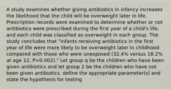 A study examines whether giving antibiotics in infancy increases the likelihood that the child will be overweight later in life. Prescription records were examined to determine whether or not antibiotics were prescribed during the first year of a child's life, and each child was classified as overweight in each group. The study concludes that "infants receiving antibiotics in the first year of life were more likely to be overweight later in childhood compared with those who were unexposed (32.4% versus 18.2% at age 12, P=0.002)." Let group q be the children who have been given antibiotics and let group 2 be the children who have not been given antibiotics. define the appropriate parameter(s) and state the hypothesis for testing