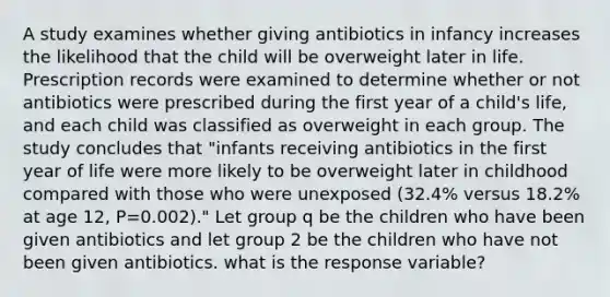 A study examines whether giving antibiotics in infancy increases the likelihood that the child will be overweight later in life. Prescription records were examined to determine whether or not antibiotics were prescribed during the first year of a child's life, and each child was classified as overweight in each group. The study concludes that "infants receiving antibiotics in the first year of life were more likely to be overweight later in childhood compared with those who were unexposed (32.4% versus 18.2% at age 12, P=0.002)." Let group q be the children who have been given antibiotics and let group 2 be the children who have not been given antibiotics. what is the response variable?