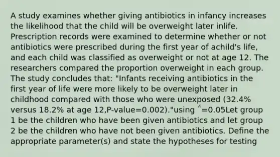 A study examines whether giving antibiotics in infancy increases the likelihood that the child will be overweight later inlife. Prescription records were examined to determine whether or not antibiotics were prescribed during the first year of achild's life, and each child was classified as overweight or not at age 12. The researchers compared the proportion overweight in each group. The study concludes that: "Infants receiving antibiotics in the first year of life were more likely to be overweight later in childhood compared with those who were unexposed (32.4% versus 18.2% at age 12,P-value=0.002)."using ΅=0.05Let group 1 be the children who have been given antibiotics and let group 2 be the children who have not been given antibiotics. Define the appropriate parameter(s) and state the hypotheses for testing