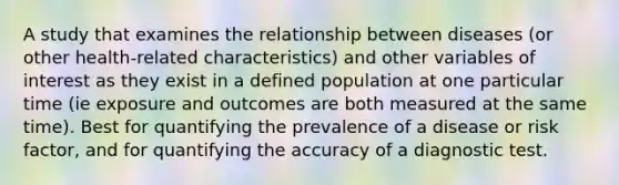 A study that examines the relationship between diseases (or other health-related characteristics) and other variables of interest as they exist in a defined population at one particular time (ie exposure and outcomes are both measured at the same time). Best for quantifying the prevalence of a disease or risk factor, and for quantifying the accuracy of a diagnostic test.