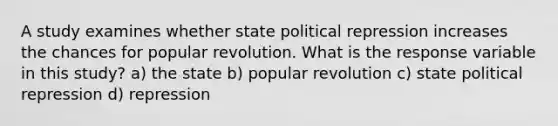 A study examines whether state political repression increases the chances for popular revolution. What is the response variable in this study? a) the state b) popular revolution c) state political repression d) repression