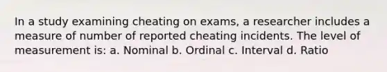 In a study examining cheating on exams, a researcher includes a measure of number of reported cheating incidents. The level of measurement is: a. Nominal b. Ordinal c. Interval d. Ratio