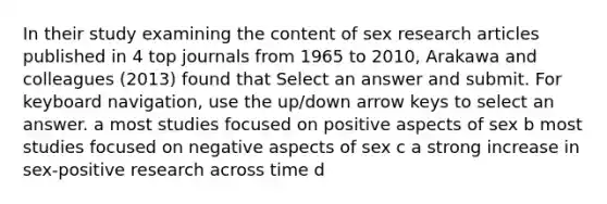 In their study examining the content of sex research articles published in 4 top journals from 1965 to 2010, Arakawa and colleagues (2013) found that Select an answer and submit. For keyboard navigation, use the up/down arrow keys to select an answer. a most studies focused on positive aspects of sex b most studies focused on negative aspects of sex c a strong increase in sex-positive research across time d