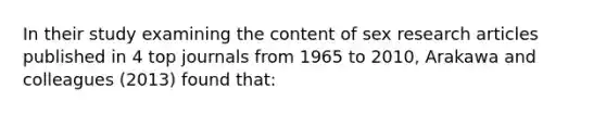 In their study examining the content of sex research articles published in 4 top journals from 1965 to 2010, Arakawa and colleagues (2013) found that: