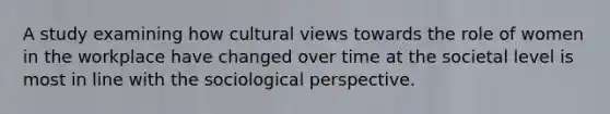 A study examining how cultural views towards the role of women in the workplace have changed over time at the societal level is most in line with the sociological perspective.