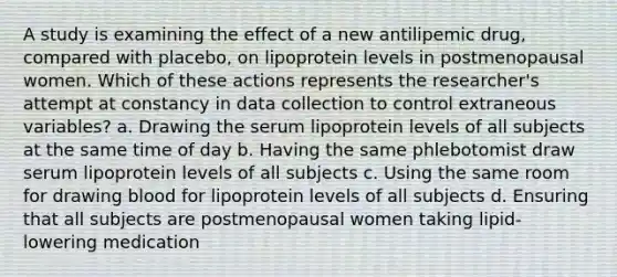 A study is examining the effect of a new antilipemic drug, compared with placebo, on lipoprotein levels in postmenopausal women. Which of these actions represents the researcher's attempt at constancy in data collection to control extraneous variables? a. Drawing the serum lipoprotein levels of all subjects at the same time of day b. Having the same phlebotomist draw serum lipoprotein levels of all subjects c. Using the same room for drawing blood for lipoprotein levels of all subjects d. Ensuring that all subjects are postmenopausal women taking lipid-lowering medication