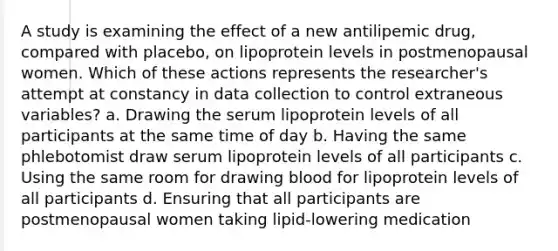 A study is examining the effect of a new antilipemic drug, compared with placebo, on lipoprotein levels in postmenopausal women. Which of these actions represents the researcher's attempt at constancy in data collection to control extraneous variables? a. Drawing the serum lipoprotein levels of all participants at the same time of day b. Having the same phlebotomist draw serum lipoprotein levels of all participants c. Using the same room for drawing blood for lipoprotein levels of all participants d. Ensuring that all participants are postmenopausal women taking lipid-lowering medication