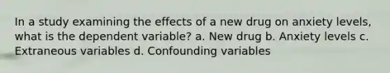 In a study examining the effects of a new drug on anxiety levels, what is the dependent variable? a. New drug b. Anxiety levels c. Extraneous variables d. Confounding variables