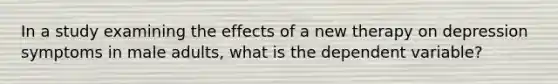 In a study examining the effects of a new therapy on depression symptoms in male adults, what is the dependent variable?