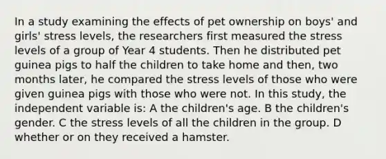 In a study examining the effects of pet ownership on boys' and girls' stress levels, the researchers first measured the stress levels of a group of Year 4 students. Then he distributed pet guinea pigs to half the children to take home and then, two months later, he compared the stress levels of those who were given guinea pigs with those who were not. In this study, the independent variable is: A the children's age. B the children's gender. C the stress levels of all the children in the group. D whether or on they received a hamster.