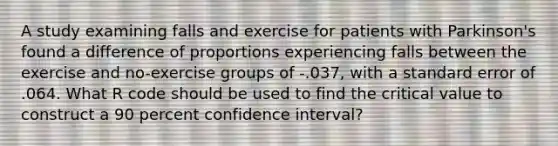 A study examining falls and exercise for patients with Parkinson's found a difference of proportions experiencing falls between the exercise and no-exercise groups of -.037, with a standard error of .064. What R code should be used to find the critical value to construct a 90 percent confidence interval?