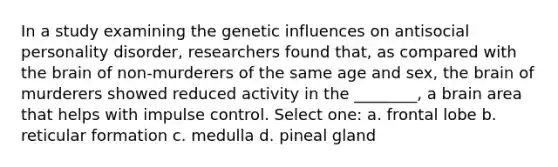 In a study examining the genetic influences on antisocial personality disorder, researchers found that, as compared with <a href='https://www.questionai.com/knowledge/kLMtJeqKp6-the-brain' class='anchor-knowledge'>the brain</a> of non-murderers of the same age and sex, the brain of murderers showed reduced activity in the ________, a brain area that helps with impulse control. Select one: a. frontal lobe b. reticular formation c. medulla d. pineal gland