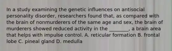 In a study examining the genetic influences on antisocial personality disorder, researchers found that, as compared with the brain of nonmurderers of the same age and sex, the brain of murderers showed reduced activity in the ________, a brain area that helps with impulse control. A. reticular formation B. frontal lobe C. pineal gland D. medulla