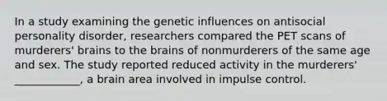 In a study examining the genetic influences on antisocial personality disorder, researchers compared the PET scans of murderers' brains to the brains of nonmurderers of the same age and sex. The study reported reduced activity in the murderers' ____________, a brain area involved in impulse control.