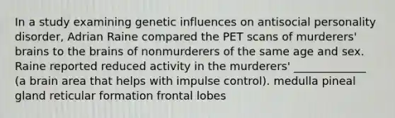 In a study examining genetic influences on antisocial personality disorder, Adrian Raine compared the PET scans of murderers' brains to the brains of nonmurderers of the same age and sex. Raine reported reduced activity in the murderers' _____________ (a brain area that helps with impulse control). medulla pineal gland reticular formation frontal lobes