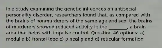 In a study examining the genetic influences on antisocial personality disorder, researchers found that, as compared with the brains of nonmurderers of the same age and sex, the brains of murderers showed reduced activity in the ________, a brain area that helps with impulse control. Question 46 options: a) medulla b) frontal lobe c) pineal gland d) reticular formation