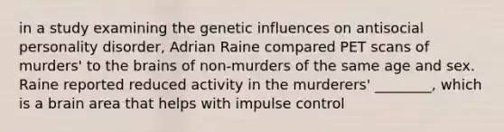 in a study examining the genetic influences on antisocial personality disorder, Adrian Raine compared PET scans of murders' to the brains of non-murders of the same age and sex. Raine reported reduced activity in the murderers' ________, which is a brain area that helps with impulse control